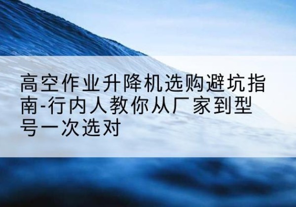 郸城升降平台厂家-高空作业升降机选购避坑指南-行内人教你从厂家到型号一次选对
