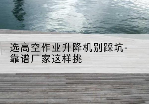 郸城剪叉式升降机厂家-选高空作业升降机别踩坑-靠谱厂家这样挑