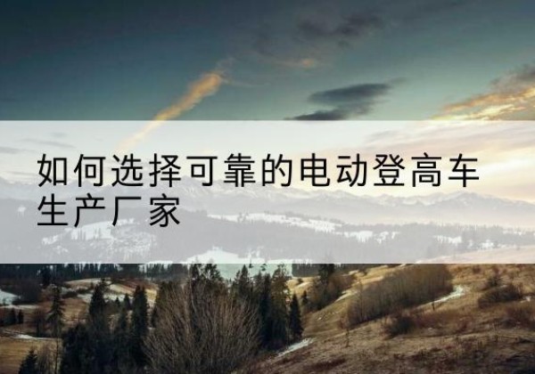 郸城电动登高车厂家-如何选择可靠的电动登高车生产厂家
