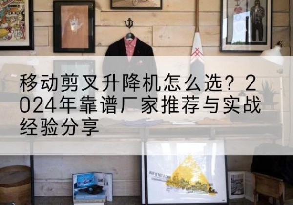 郸城升降平台厂家推荐-移动剪叉升降机怎么选？2024年靠谱厂家推荐与实战经验分享