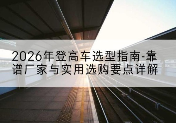 郸城登高车厂家推荐-2026年登高车选型指南-靠谱厂家与实用选购要点详解